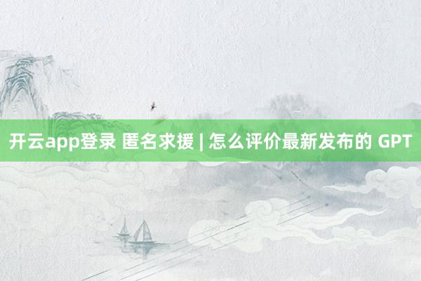 开云app登录 匿名求援 | 怎么评价最新发布的 GPT