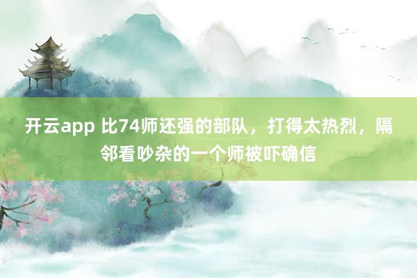 开云app 比74师还强的部队，打得太热烈，隔邻看吵杂的一个师被吓确信