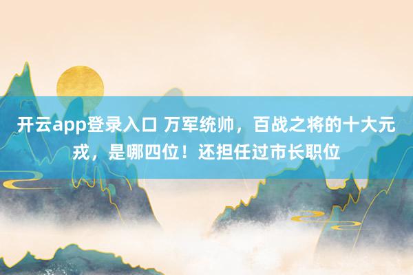 开云app登录入口 万军统帅，百战之将的十大元戎，是哪四位！还担任过市长职位