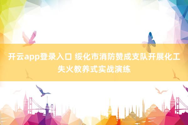 开云app登录入口 绥化市消防赞成支队开展化工失火教养式实战演练