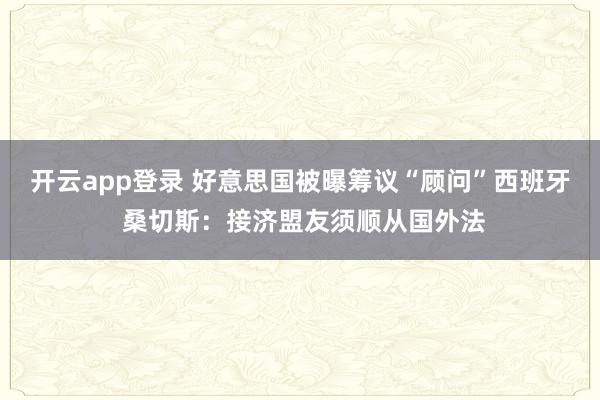 开云app登录 好意思国被曝筹议“顾问”西班牙 桑切斯：接济盟友须顺从国外法