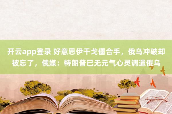 开云app登录 好意思伊干戈僵合手，俄乌冲破却被忘了，俄媒：特朗普已无元气心灵调遣俄乌