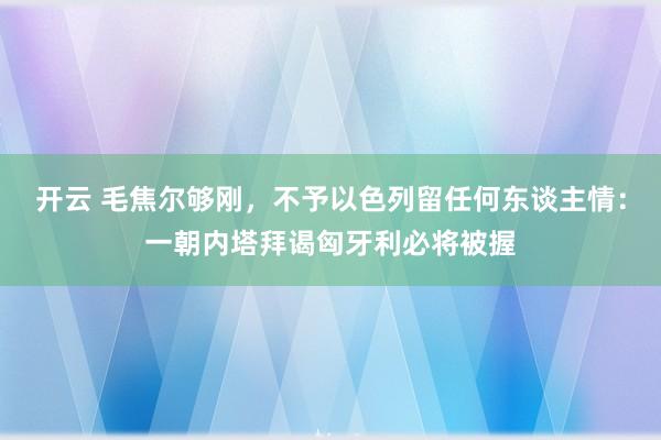 开云 毛焦尔够刚，不予以色列留任何东谈主情：一朝内塔拜谒匈牙利必将被握