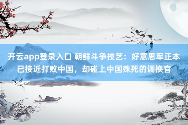 开云app登录入口 朝鲜斗争技艺：好意思军正本已接近打败中国，却碰上中国殊死的调换官