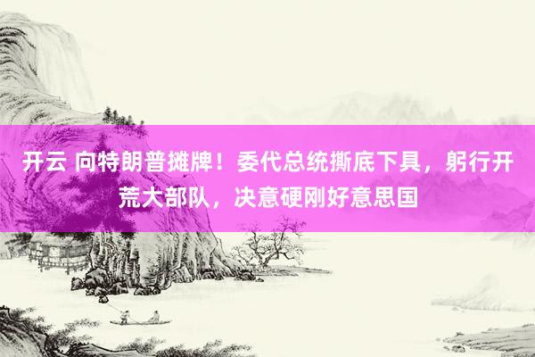 开云 向特朗普摊牌！委代总统撕底下具，躬行开荒大部队，决意硬刚好意思国