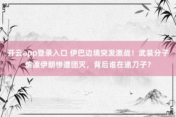 开云app登录入口 伊巴边境突发激战！武装分子偷渡伊朗惨遭团灭，背后谁在递刀子？