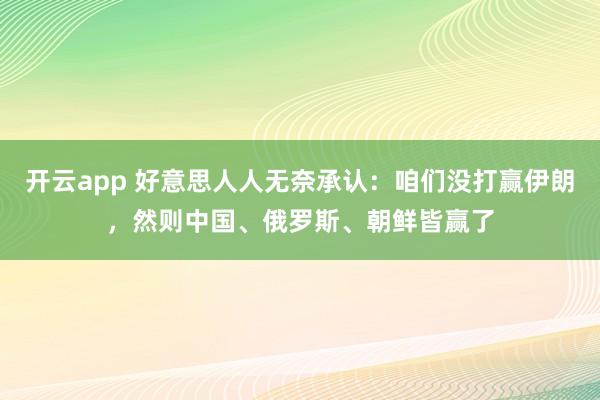 开云app 好意思人人无奈承认：咱们没打赢伊朗，然则中国、俄罗斯、朝鲜皆赢了