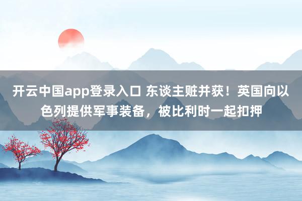开云中国app登录入口 东谈主赃并获！英国向以色列提供军事装备，被比利时一起扣押