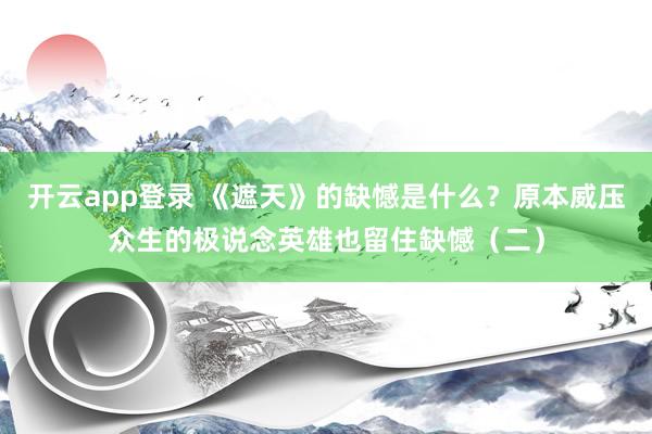 开云app登录 《遮天》的缺憾是什么？原本威压众生的极说念英雄也留住缺憾（二）