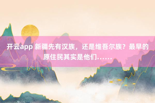 开云app 新疆先有汉族，还是维吾尔族？最早的原住民其实是他们……