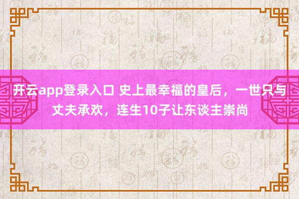 开云app登录入口 史上最幸福的皇后，一世只与丈夫承欢，连生10子让东谈主崇尚
