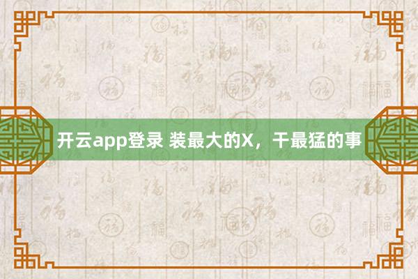 开云app登录 装最大的X，干最猛的事