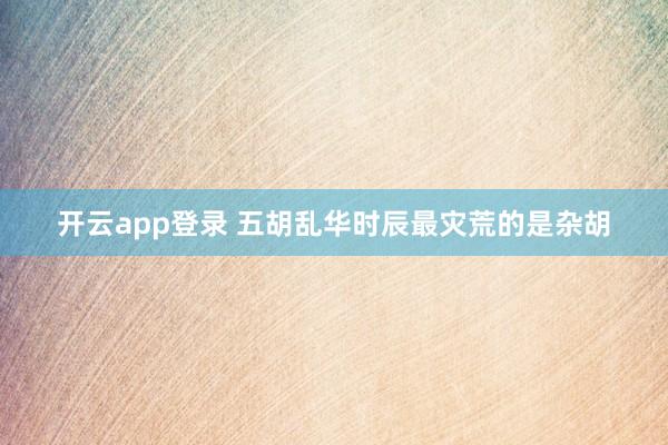 开云app登录 五胡乱华时辰最灾荒的是杂胡