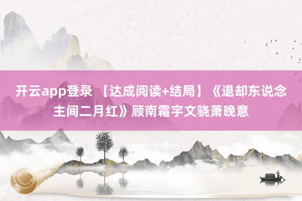 开云app登录 【达成阅读+结局】《退却东说念主间二月红》顾南霜宇文骁萧晚意