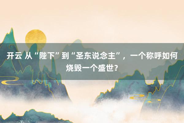 开云 从“陛下”到“圣东说念主”，一个称呼如何烧毁一个盛世？