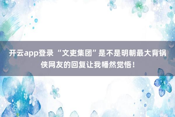 开云app登录 “文吏集团”是不是明朝最大背锅侠网友的回复让我幡然觉悟！