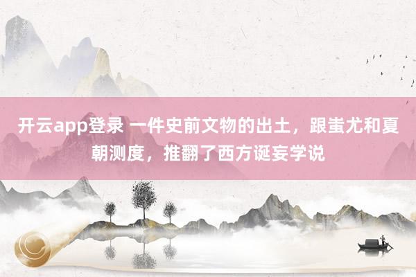 开云app登录 一件史前文物的出土，跟蚩尤和夏朝测度，推翻了西方诞妄学说