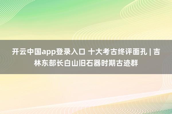 开云中国app登录入口 十大考古终评面孔 | 吉林东部长白山旧石器时期古迹群