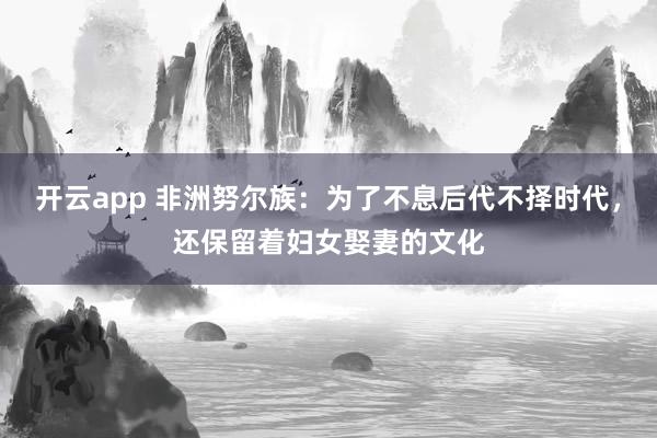 开云app 非洲努尔族：为了不息后代不择时代，还保留着妇女娶妻的文化