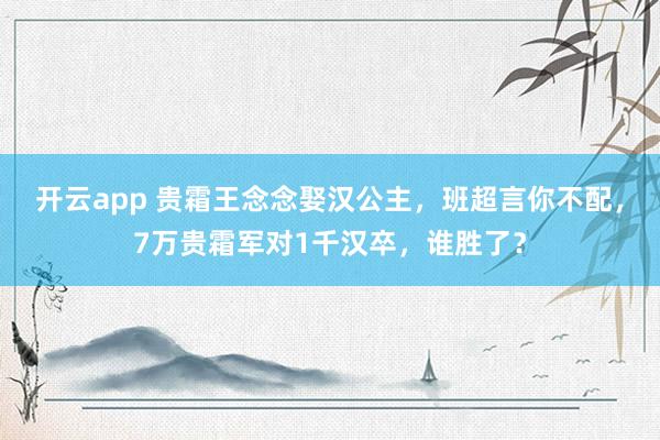 开云app 贵霜王念念娶汉公主，班超言你不配，7万贵霜军对1千汉卒，谁胜了？