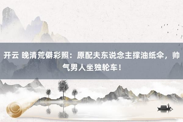开云 晚清荒僻彩照：原配夫东说念主撑油纸伞，帅气男人坐独轮车！