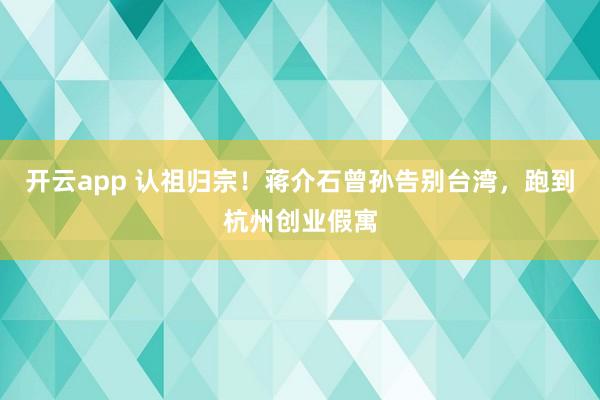 开云app 认祖归宗！蒋介石曾孙告别台湾，跑到杭州创业假寓