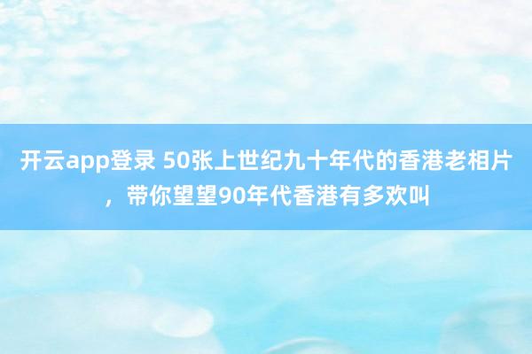 开云app登录 50张上世纪九十年代的香港老相片，带你望望90年代香港有多欢叫