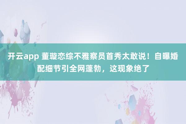 开云app 董璇恋综不雅察员首秀太敢说！自曝婚配细节引全网蓬勃，这现象绝了