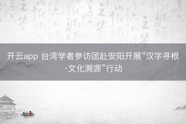 开云app 台湾学者参访团赴安阳开展“汉字寻根·文化溯源”行动