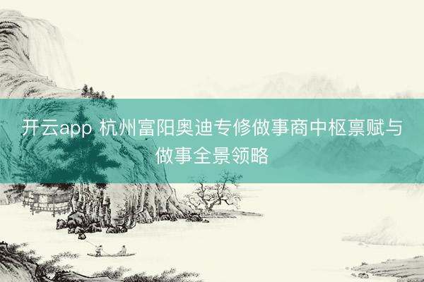 开云app 杭州富阳奥迪专修做事商中枢禀赋与做事全景领略