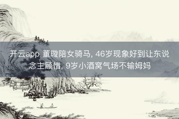 开云app 董璇陪女骑马， 46岁现象好到让东说念主顾惜， 9岁小酒窝气场不输姆妈